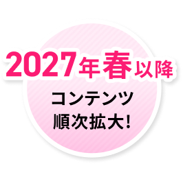 2027年春以降 コンテンツ 順次拡大!
