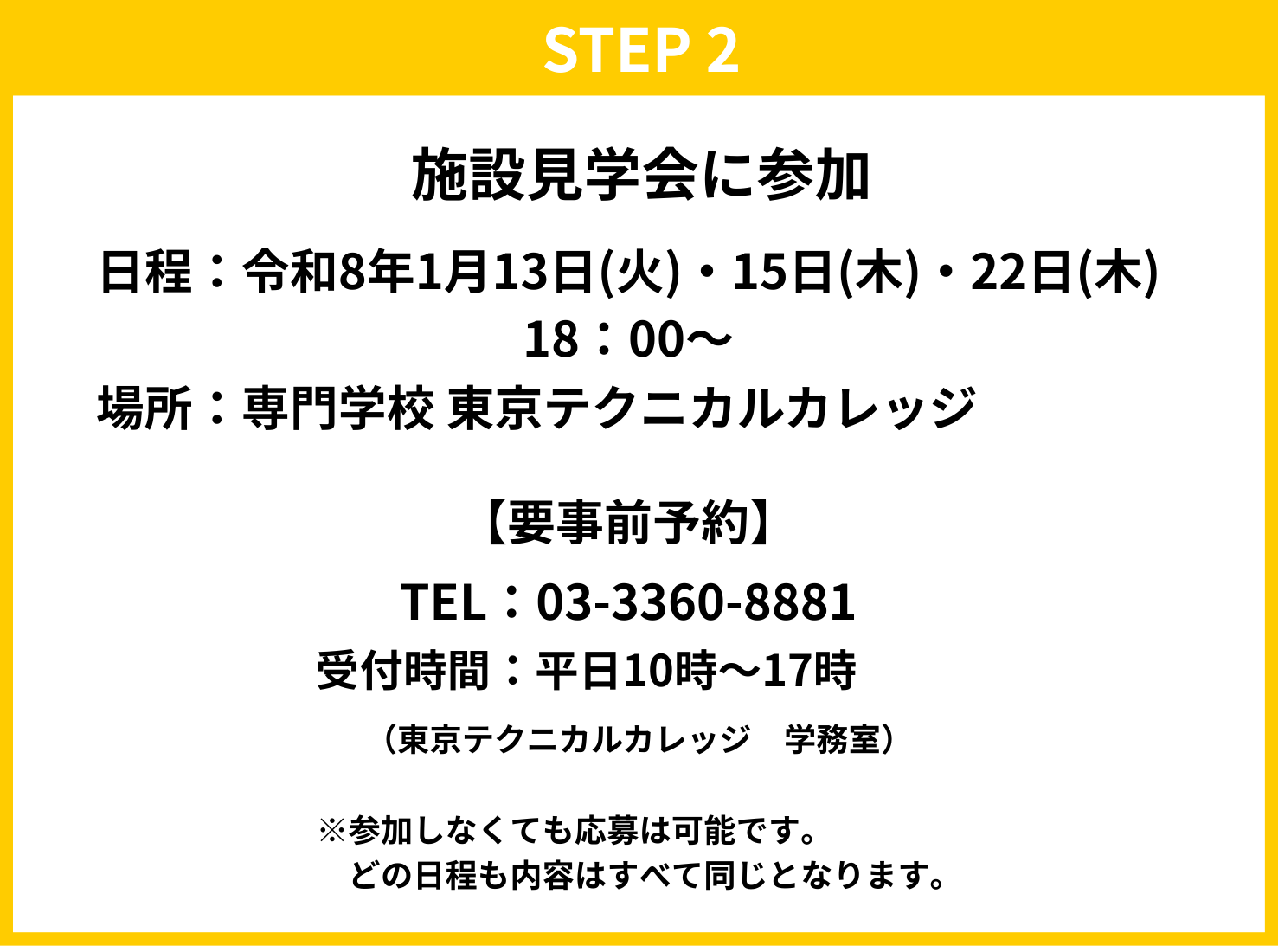 STEP2　施設見学会に参加 日程：令和8年1月13日（火）・15日（木）・22日（木）18:00～ 場所：専門学校　東京テクニカルカレッジ 【要事前予約】 TEL：03-3360-8881 受付時間：平日10時～17時（東京テクニカルカレッジ　学務室） ※参加しなくても応募は可能です。どの日程も内容はすべて同じとなります。