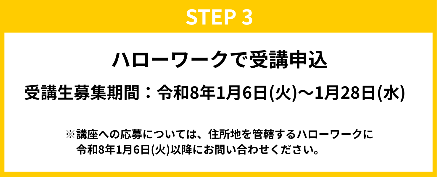STEP3　ハローワークで受講申込 受講生募集期間：令和8年1月6日（火）～1月28日（水） ※講座への応募については、住所地を管轄するハローワークに令和8年1月6日（火）以降にお問い合わせください。
