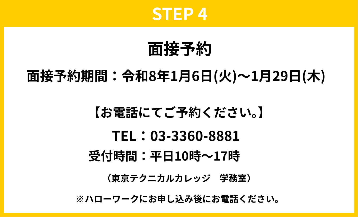 STEP4　面接予約 面接予約期間：令和8年1月6日（火）～1月29日（木） 【お電話にてご予約ください。】 TEL：03-3360-8881 受付時間：平日10時～17時（東京テクニカルカレッジ　学務室） ※ハローワークにお申し込み後にお電話ください。