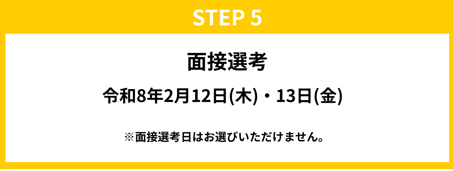 STEP5　面接選考 令和8年2月12日（木）・13日（金） ※面接選考日はお選びいただけません。